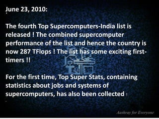 June 23, 2010:
.
The fourth Top Supercomputers-India list is
released ! The combined supercomputer
performance of the list and hence the country is
now 287 TFlops ! The list has some exciting firsttimers !!
For the first time, Top Super Stats, containing
statistics about jobs and systems of
supercomputers, has also been collected !
.

 