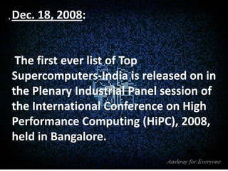 . Dec. 18, 2008:

The first ever list of Top
Supercomputers-India is released on in
the Plenary Industrial Panel session of
the International Conference on High
Performance Computing (HiPC), 2008,
held in Bangalore.

 