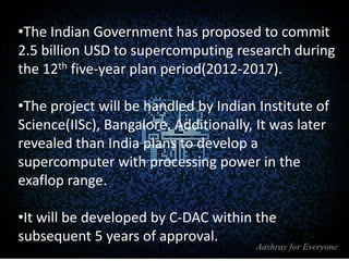 •The Indian Government has proposed to commit
2.5 billion USD to supercomputing research during
the 12th five-year plan period(2012-2017).
•The project will be handled by Indian Institute of
Science(IISc), Bangalore. Additionally, It was later
revealed than India plans to develop a
supercomputer with processing power in the
exaflop range.
•It will be developed by C-DAC within the
subsequent 5 years of approval.

 