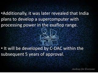 •Additionally, it was later revealed that India
plans to develop a supercomputer with
processing power in the exaflop range.

• It will be developed by C-DAC within the
subsequent 5 years of approval.

 