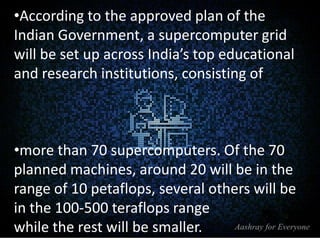 •According to the approved plan of the
Indian Government, a supercomputer grid
will be set up across India’s top educational
and research institutions, consisting of

•more than 70 supercomputers. Of the 70
planned machines, around 20 will be in the
range of 10 petaflops, several others will be
in the 100-500 teraflops range
while the rest will be smaller.

 