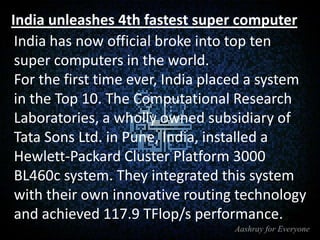 India unleashes 4th fastest super computer
India has now official broke into top ten
super computers in the world.
For the first time ever, India placed a system
in the Top 10. The Computational Research
Laboratories, a wholly owned subsidiary of
Tata Sons Ltd. in Pune, India, installed a
Hewlett-Packard Cluster Platform 3000
BL460c system. They integrated this system
with their own innovative routing technology
and achieved 117.9 TFlop/s performance.

 