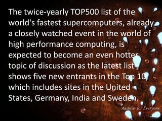 The twice-yearly TOP500 list of the
world's fastest supercomputers, already
a closely watched event in the world of
high performance computing, is
expected to become an even hotter
topic of discussion as the latest list
shows five new entrants in the Top 10,
which includes sites in the United
States, Germany, India and Sweden.

 