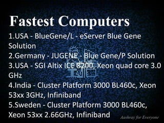 Fastest Computers
1.USA - BlueGene/L - eServer Blue Gene
Solution
2.Germany - JUGENE - Blue Gene/P Solution
3.USA - SGI Altix ICE 8200, Xeon quad core 3.0
GHz
4.India - Cluster Platform 3000 BL460c, Xeon
53xx 3GHz, Infiniband
5.Sweden - Cluster Platform 3000 BL460c,
Xeon 53xx 2.66GHz, Infiniband

 