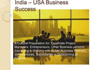 India – USA Business
Success
A Cultural Preparation for: Expatriate Project
Managers, Entrepreneurs, Other Business persons
Interacting & Working with Indian Business Partners,
Joint-Ventures, Subsidiaries or Outsourcing of
Projects.
 