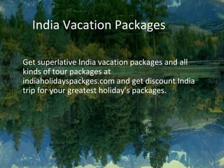 India Vacation Packages
Get superlative India vacation packages and all
kinds of tour packages at
indiaholidayspackges.com and get discount India
trip for your greatest holiday’s packages.
 