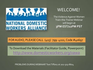 WELCOME!
                                      The Violence Against Women
                                       Train-the-Trainer Webinar
                                              will begin at
                                        3PM EST/12PM PST



FOR AUDIO, PLEASE CALL (415) 799- 4222, Code #40697

To Download the Materials (Facilitator Guide, Powerpoint)
   http://www.domesticworkers.org/vawa

    PROBLEMS DURING WEBINAR? Text Tiffany at 202-503-8604
 
