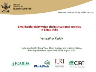 Smallholder dairy value chain situational analysis
in Bihar, India
Vamsidhar Reddy
India Smallholder Dairy Value Chain Strategy and Implementation
Planning Workshop, Hyderabad, 27-28 August 2014
 