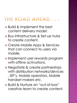  Build & implement the best
  content delivery model.
 Buy infrastructure & Set-up hubs
  to create content.
 Create Mobile Apps & Services
  that can connect to users via
  mobile.
 Implement user rewards program
  with offline activations.
 Negotiate & create partnerships
  with distribution networks/devices
  , ISP’s, Mobile operators, Mobile
  handset makers etc.
 Build & Nurture an “out-of-box”
  creative team to create content.
 