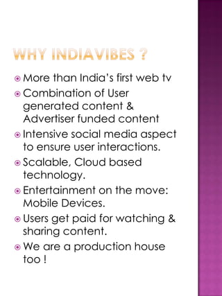 More  than India’s first web tv
 Combination of User
  generated content &
  Advertiser funded content
 Intensive social media aspect
  to ensure user interactions.
 Scalable, Cloud based
  technology.
 Entertainment on the move:
  Mobile Devices.
 Users get paid for watching &
  sharing content.
 We are a production house
  too !
 