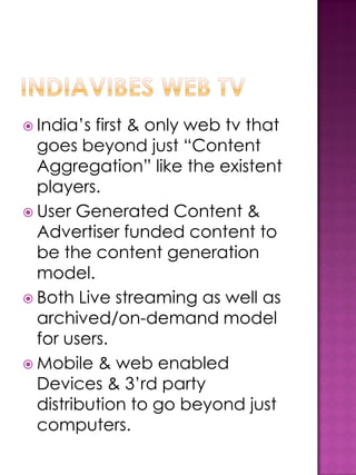  India’s first & only web tv that
  goes beyond just “Content
  Aggregation” like the existent
  players.
 User Generated Content &
  Advertiser funded content to
  be the content generation
  model.
 Both Live streaming as well as
  archived/on-demand model
  for users.
 Mobile & web enabled
  Devices & 3’rd party
  distribution to go beyond just
  computers.
 