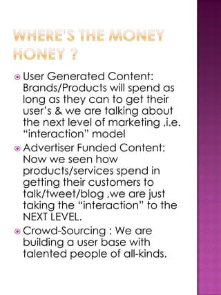  User Generated Content:
  Brands/Products will spend as
  long as they can to get their
  user’s & we are talking about
  the next level of marketing ,i.e.
  “interaction” model
 Advertiser Funded Content:
  Now we seen how
  products/services spend in
  getting their customers to
  talk/tweet/blog ,we are just
  taking the “interaction” to the
  NEXT LEVEL.
 Crowd-Sourcing : We are
  building a user base with
  talented people of all-kinds.
 