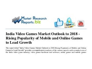 India Video Games Market Outlook to 2018 -
Rising Popularity of Mobile and Online Games
to Lead Growth
The report titled “India Video Games Market Outlook to 2018-Rising Popularity of Mobile and Online
Games to Lead Growth” provides a comprehensive analysis of the various aspects such as market size of
the India video game industry, video games hardware and software, online games and mobile games
 