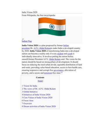 India Vision 2020
From Wikipedia, the free encyclopedia




Indian Flag
India Vision 2020 is a plan proposed by former Indian
president Dr. A.P.J. Abdul Kalamto make India a developed country
by 2020. India Vision 2020 of transforming India into a developed
nation can become a reality only if every student and youth is
individually innovative. It involves putting the nation before
oneself,former President A.P.J. Abdul Kalam said. The vision for the
nation should be based on strong pillars of development. It should
focus on reducing the rural-urban divide, equitable distribution of land
and water, providing value-based education, access to best health care,
ensuring responsive and corrupt-free governance, alleviation of
poverty, and a secure and terrorism-free state.[1]

                Contents
                   [hide]

1 Vision for India
2 The views of Dr. A.P.J. Abdul Kalam
3 Global Initiative
4 Initiatives of India Vision 2020
5 Core Values of India Vision 2020
6 Focus Area
7 Overview
8 Dream activities of India Vision 2020
 