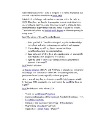 formed the foundation of India in the past. It is on this foundation that
we seek to formulate the vision of India 2020.
It is indeed a challenge to formulate a cohesive vision for India in
2020. Therefore, we thought it appropriate to seek inspiration from
one who had a clear vision and possessed the gift to articulate it in a
manner that has inspired the hearts and minds of countless Indians.
The vision articulated by Rabindranath Tagore is all encompassing in
every sense.[2]
[edit]The views of Dr. A.P.J. Abdul Kalam

    1. Set a goal in life. To achieve that goal, acquire the knowledge,
        work hard and when problem occurs, defeat it and succeed.
    2. Always keep myself, my home, my surroundings,
        neighbourhood and environment clean.
    3. Lead an honest life free from all corruption and set an example
        for others to adopt a righteous way of life.
    4. light the lamp of knowledge in the nation and ensure that it
        remains lit for ever.[3]
[edit]Global Initiative
A flagship program of IAPB and WHO and is a functional convergent
model (eye care community) of INGOs, eye care organizations,
professionals and country specific national programs.
Aim is to work together to eliminate avoidable blindness worldwide
by the year 2020, in order to give everyone in the world the Right to
Sight.[4]
[edit]Initiatives of India Vision 2020

   Vision for Vast Indian Population
   Incremental reduction of the burden of Avoidable Blindness - 75%
   Social Responsibility
   Imbalance and Inadequacy in Service – Urban & Rural
   Overcoming obstacles in Outreach
   Necessity of Human Rights / Dignity[4]
 
