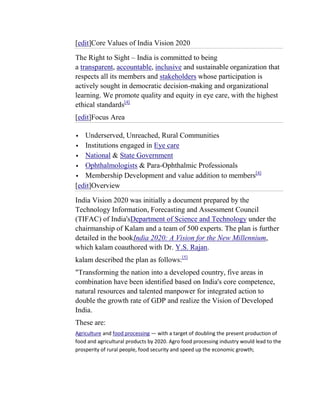[edit]Core Values of India Vision 2020
The Right to Sight – India is committed to being
a transparent, accountable, inclusive and sustainable organization that
respects all its members and stakeholders whose participation is
actively sought in democratic decision-making and organizational
learning. We promote quality and equity in eye care, with the highest
ethical standards[4]
[edit]Focus Area

  Underserved, Unreached, Rural Communities
 Institutions engaged in Eye care
 National & State Government
 Ophthalmologists & Para-Ophthalmic Professionals
                                                       [4]
 Membership Development and value addition to members
[edit]Overview
India Vision 2020 was initially a document prepared by the
Technology Information, Forecasting and Assessment Council
(TIFAC) of India'sDepartment of Science and Technology under the
chairmanship of Kalam and a team of 500 experts. The plan is further
detailed in the bookIndia 2020: A Vision for the New Millennium,
which kalam coauthored with Dr. Y.S. Rajan.
kalam described the plan as follows:[5]
"Transforming the nation into a developed country, five areas in
combination have been identified based on India's core competence,
natural resources and talented manpower for integrated action to
double the growth rate of GDP and realize the Vision of Developed
India.
These are:
Agriculture and food processing — with a target of doubling the present production of
food and agricultural products by 2020. Agro food processing industry would lead to the
prosperity of rural people, food security and speed up the economic growth;
 