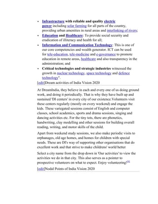   Infrastructure with reliable and quality electric
   power including solar farming for all parts of the country,
   providing urban amenities in rural areas and interlinking of rivers;
 Education and Healthcare: To provide social security and
   eradication of illiteracy and health for all;
 Information and Communication Technology: This is one of
   our core competencies and wealth generator. ICT can be used
   for tele-education, tele-medicine and e-governance to promote
   education in remote areas, healthcare and also transparency in the
   administration; and
 Critical technologies and strategic industries witnessed the
   growth in nuclear technology, space technology and defence
   technology".
[edit]Dream activities of India Vision 2020
At DreamIndia, they believe in each and every one of us doing ground
work, and doing it periodically. That is why they have built up and
sustained 'DI centers' in every city of our existence.Volunteers visit
these centers regularly (mostly on every weekend) and engage the
kids. These variegated sessions consist of English and computer
classes, school academics, sports and drama sessions, singing and
dancing activities etc. For the tiny tots, there are phonetics,
handwriting, clay modelling and other sessions for building overall
reading, writing, and motor skills of the child.
Apart from weekend study sessions, we also make periodic visits to
orphanages, old age homes, and homes for children with special
needs. These are DI's way of supporting other organisations that do
excellent work and that strive to make childrens' world better
Select a city name from the drop down in 'Our activities' to view the
activities we do in that city. This also serves as a pointer to
prospective volunteers on what to expect. Enjoy volunteering![6]
[edit]Nodal Points of India Vision 2020
 