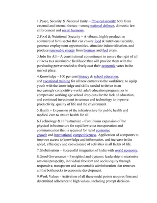 1.Peace, Security & National Unity – Physical security both from
external and internal threats—strong national defence, domestic law
enforcement and social harmony.
2.Food & Nutritional Security – A vibrant, highly productive
commercial farm sector that can ensure food & nutritional security,
generate employment opportunities, stimulate industrialisation, and
produce renewable energy from biomass and fuel crops.
3.Jobs for All – A constitutional commitment to ensure the right of all
citizens to a sustainable livelihood that will provide them with the
purchasing power needed to freely cast their economic votes in the
market place.
4.Knowledge – 100 per cent literacy & school education,
and vocational training for all new entrants to the workforce, to equip
youth with the knowledge and skills needed to thrive in an
increasingly competitive world: adult education programmes to
compensate working age school drop-outs for the lack of education,
and continued investment in science and technology to improve
productivity, quality of life and the environment.
5.Health – Expansion of the infrastructure for public health and
medical care to ensure health for all.
6.Technology & Infrastructure – Continuous expansion of the
physical infrastructure for rapid low-cost transportation and
communication that is required for rapid economic
growth and international competitiveness. Application of computers to
improve access to knowledge and information, and increase in the
speed, efficiency and convenience of activities in all fields of life.
7.Globalisation – Successful integration of India with world economy.
8.Good Governance – Farsighted and dynamic leadership to maximise
national prosperity, individual freedom and social equity through
responsive, transparent and accountable administration that removes
all the bottlenecks to economic development.
9.Work Values - Activation of all these nodal points requires firm and
determined adherence to high values, including prompt decision-
 