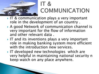  IT & communication plays a very important 
role in the development of an country . 
 A good Network of communication channel is 
very important for the flow of information 
and other relevant data . 
 IT and its inventions plays a very important 
role in making banking system more efficient 
with the introduction new services. 
 IT developed new technologies which are 
very helpful in maintaining national security n 
keep watch on any place anywhere. 
 