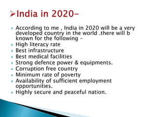  According to me , India in 2020 will be a very 
developed country in the world .there will b 
known for the following – 
 High literacy rate 
 Best infrastructure 
 Best medical facilities 
 Strong defence power & equipments. 
 Corruption free country 
 Minimum rate of poverty 
 Availability of sufficient employment 
opportunities. 
 Highly secure and peaceful nation. 
 