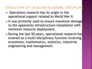  Operations research has its origin in the
operational support related to World War II.
 It was primarily used to ensure maximum damage
to the opponents infrastructure installation with
minimum resource deployment.
 During the last 50 years, operational research has
evolved as a multi-disciplinary function involving
economics, mathematics, statistics, industrial
engineering and management.
 