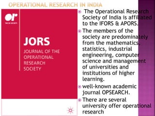  The Operational Research
Society of India is affiliated
to the IFORS & APORS.
 The members of the
society are predominately
from the mathematics,
statistics, industrial
engineering, computer
science and management
of universities and
institutions of higher
learning.
 well-known academic
journal OPSEARCH.
 There are several
university offer operational
research
 