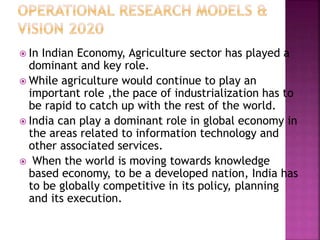  In Indian Economy, Agriculture sector has played a
dominant and key role.
 While agriculture would continue to play an
important role ,the pace of industrialization has to
be rapid to catch up with the rest of the world.
 India can play a dominant role in global economy in
the areas related to information technology and
other associated services.
 When the world is moving towards knowledge
based economy, to be a developed nation, India has
to be globally competitive in its policy, planning
and its execution.
 