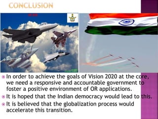  In order to achieve the goals of Vision 2020 at the core,
we need a responsive and accountable government to
foster a positive environment of OR applications.
 It is hoped that the Indian democracy would lead to this.
 It is believed that the globalization process would
accelerate this transition.
 