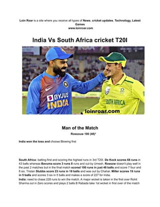 Loin Roar is a site where you receive all types of News, cricket updates, Technology, Latest
Games
www.loinroar.com
India Vs South Africa cricket T20I
Man of the Match
Rossouw 100 (48)*
India won the toss and choose Blowing first
South Africa: batting first and scoring the highest runs in 3rd T20I. De Kock scores 68 runs in
43 balls whereas Bavuma score 3 runs 8 runs and out by Umesh. Rossow doesn't play well in
the past 2 matches but in the final match scored 100 runs in just 48 balls and score 7 four and
8 six. Tristan Stubbs score 23 runs in 18 balls and was out by Chahar. Miller scores 19 runs
in 5 balls and scores 3 six in 5 balls and makes a score of 227 for India.
India: need to chase 228 runs to win the match. A major wicket is taken in the first over Rohit
Sharma out in Zero scores and plays 2 balls B Rabada take 1st wicket in first over of the match
 