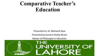 Comparative Teacher’s
Education
Presented to: Dr. Mehwish Raza
Presented by:Zunaira Shafiq Akram
Master of Philosophy in Education
 