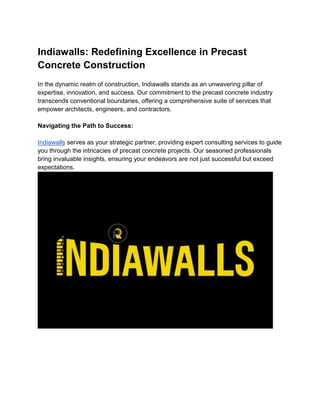 Indiawalls: Redefining Excellence in Precast
Concrete Construction
In the dynamic realm of construction, Indiawalls stands as an unwavering pillar of
expertise, innovation, and success. Our commitment to the precast concrete industry
transcends conventional boundaries, offering a comprehensive suite of services that
empower architects, engineers, and contractors.
Navigating the Path to Success:
Indiawalls serves as your strategic partner, providing expert consulting services to guide
you through the intricacies of precast concrete projects. Our seasoned professionals
bring invaluable insights, ensuring your endeavors are not just successful but exceed
expectations.
 