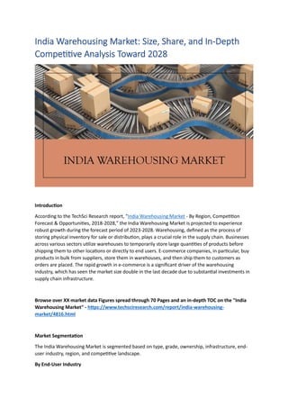 India Warehousing Market: Size, Share, and In-Depth
Competitive Analysis Toward 2028
Introduction
According to the TechSci Research report, "India Warehousing Market - By Region, Competition
Forecast & Opportunities, 2018-2028," the India Warehousing Market is projected to experience
robust growth during the forecast period of 2023-2028. Warehousing, defined as the process of
storing physical inventory for sale or distribution, plays a crucial role in the supply chain. Businesses
across various sectors utilize warehouses to temporarily store large quantities of products before
shipping them to other locations or directly to end users. E-commerce companies, in particular, buy
products in bulk from suppliers, store them in warehouses, and then ship them to customers as
orders are placed. The rapid growth in e-commerce is a significant driver of the warehousing
industry, which has seen the market size double in the last decade due to substantial investments in
supply chain infrastructure.
Browse over XX market data Figures spread through 70 Pages and an in-depth TOC on the "India
Warehousing Market" - https://www.techsciresearch.com/report/india-warehousing-
market/4816.html
Market Segmentation
The India Warehousing Market is segmented based on type, grade, ownership, infrastructure, end-
user industry, region, and competitive landscape.
By End-User Industry
 