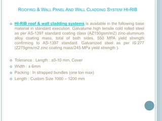 ROOFING & WALL PANEL AND WALL CLADDING SYSTEM HI-RIB
 HI-RIB roof & wall cladding systems is available in the following base
material in standard execution. Galvalume high tensile cold rolled steel
as per AS-1397 standard coating class (AZ150gsm/m2) zinc-aluminum
alloy coating mass, total of both sides, 550 MPA yield strength
confirming to AS-1397 standard. Galvanized steel as per IS:277
(Z275gms/m2 zinc coating mass/245 MPa yield strength ).
 Tolerance : Length : ±0-10 mm, Cover
 Width : ± 6mm
 Packing : In strapped bundles (one ton max)
 Length : Custom Size 1000 – 1200 mm
 