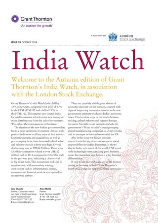 India Watch
ISSUE 26 OCTOBER 2014
In association with
Welcome to the Autumn edition of Grant
Thornton’s India Watch, in association
with the London Stock Exchange.
There are certainly visible green shoots of
economic recovery on the horizon, coupled with
signs of improving business sentiment as the new
government attempts to address India’s economic
woes. This involves steps to fast-track decision-
making, unleash reforms and reassure foreign
investors. Notable recent examples include the
government’s ‘Make in India’ campaign urging
global manufacturing companies to set up in India
and its attempts to boost relations with the US.
Also in this issue we discuss our new
research into the key drivers of corporate social
responsibility for Indian businesses. It shows
that in India, as in much of the world, CSR is not
only increasingly seen as making good business
sense, but more than ever before is a key business
differentiator.
If you would like to discuss any of the matters
arising in this issue or how Grant Thornton’s
South Asia group can help you, please contact us.
Grant Thornton’s India Watch Index fell by
7.5% in Q3 2014, compared with a fall of 4.7%
in the FTSE AIM 100 and a fall of 1.8% in
the FTSE 100. This quarter saw several India-
focused investment vehicles raise new money or
make distributions from the sale of investments.
We explore the consequences in this issue.
The election of the new Indian government has
led to a more optimistic investment climate, with
positive indicators in all key areas of deal activity.
Domestic mergers and acquisitions, as well as
private equity deals, have increased in both value
and volume to reach a three-year high. Overall
deal activity rose to US$36.2 billion. There were
52 M&A transactions valued at over US$100
million each in 2014, compared to 32 of this scale
in the previous year, indicating a clear revival
in big ticket deals. This momentum looks set to
continue and, with uncertainty waning,
core sectors such as infrastructure, energy,
consumer and financial services are expected to
see renewed activity.
Anuj Chande
Partner, Corporate Finance
and Head of South Asia Group
Grant Thornton UK LLP
T +44 (0)20 7728 2133
E anuj.j.chande@uk.gt.com
Arjun Mehta
Partner
Grant Thornton India LLP
T +91 124 4628 000
E arjun.mehta@in.gt.com
 