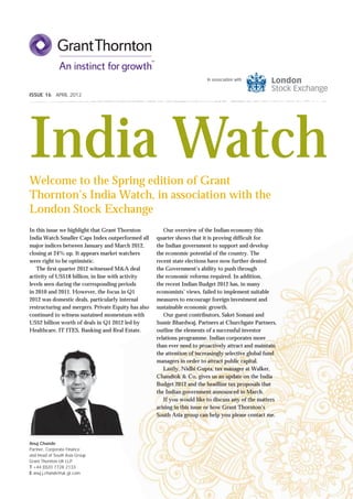 In association with


ISSUE 16 APRIL 2012




India Watch
Welcome to the Spring edition of Grant
Thornton’s India Watch, in association with the
London Stock Exchange
In this issue we highlight that Grant Thornton          Our overview of the Indian economy this
India Watch Smaller Caps Index outperformed all      quarter shows that it is proving difﬁcult for
major indices between January and March 2012,        the Indian government to support and develop
closing at 24% up. It appears market watchers        the economic potential of the country. The
were right to be optimistic.                         recent state elections have now further dented
   The ﬁrst quarter 2012 witnessed M&A deal          the Government’s ability to push through
activity of US$18 billion, in line with activity     the economic reforms required. In addition,
levels seen during the corresponding periods         the recent Indian Budget 2012 has, in many
in 2010 and 2011. However, the focus in Q1           economists’ views, failed to implement suitable
2012 was domestic deals, particularly internal       measures to encourage foreign investment and
restructuring and mergers. Private Equity has also   sustainable economic growth.
continued to witness sustained momentum with            Our guest contributors, Saket Somani and
US$2 billion worth of deals in Q1 2012 led by        Sumir Bhardwaj, Partners at Churchgate Partners,
Healthcare, IT ITES, Banking and Real Estate.        outline the elements of a successful investor
                                                     relations programme. Indian corporates more
                                                     than ever need to proactively attract and maintain
                                                     the attention of increasingly selective global fund
                                                     managers in order to attract public capital.
                                                        Lastly, Nidhi Gupta, tax manager at Walker,
                                                     Chandiok & Co, gives us an update on the India
                                                     Budget 2012 and the headline tax proposals that
                                                     the Indian government announced in March.
                                                        If you would like to discuss any of the matters
                                                     arising in this issue or how Grant Thornton’s
                                                     South Asia group can help you please contact me.




Anuj Chande
Partner, Corporate Finance
and Head of South Asia Group
Grant Thornton UK LLP
T +44 (0)20 7728 2133
E anuj.j.chande@uk.gt.com
 