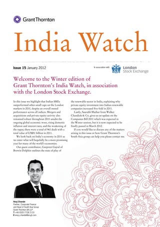 India Watch
Issue 15 January 2012                                                     In association with




Welcome to the Winter edition of
Grant Thornton’s India Watch, in association
with the London Stock Exchange.
In this issue we highlight that Indian SMEs          the renewable sector in India, explaining why
outperformed other small caps on the London          private equity investment into Indian renewable
markets in 2011, despite an overall muted            companies increased five-fold in 2011.
performance across all indices. Mergers and             Lastly, Saurabh Mathur from Walker
acquisitions and private equity activity also        Chandiok & Co, gives us an update on the
remained robust throughout 2011 amidst the           Companies Bill 2011 which was expected in
ongoing global economic woes, rising domestic        the Winter session, but it is now expected to be
inflation and interest rates, and the weakening of   finally passed in March 2012.
the rupee; there were a total of 961 deals with a       If you would like to discuss any of the matters
total value of US$51 billion in 2011.                arising in this issue or how Grant Thornton’s
   We look back on India’s economy in 2011 as        South Asia group can help you please contact me.
we enter what will hopefully be a more promising
year for many of the world’s economies.
   Our guest contributor, Gurpreet Gujral of
Brewin Dolphin outlines the state of play of




Anuj Chande
Partner, Corporate Finance
and Head of South Asia Group
Grant Thornton UK LLP
T +44 (0)20 7728 2133
E anuj.j.chande@uk.gt.com
 