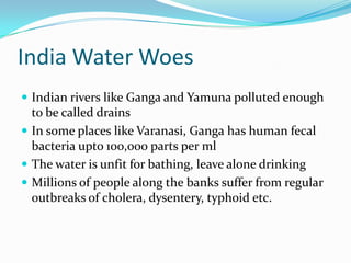 India Water Woes
 Indian rivers like Ganga and Yamuna polluted enough
  to be called drains
 In some places like Varanasi, Ganga has human fecal
  bacteria upto 100,000 parts per ml
 The water is unfit for bathing, leave alone drinking
 Millions of people along the banks suffer from regular
  outbreaks of cholera, dysentery, typhoid etc.
 