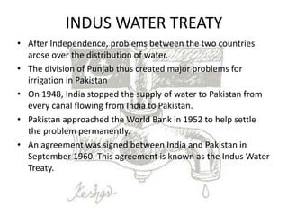 INDUS WATER TREATY
• After Independence, problems between the two countries
arose over the distribution of water.
• The division of Punjab thus created major problems for
irrigation in Pakistan
• On 1948, India stopped the supply of water to Pakistan from
every canal flowing from India to Pakistan.
• Pakistan approached the World Bank in 1952 to help settle
the problem permanently.
• An agreement was signed between India and Pakistan in
September 1960. This agreement is known as the Indus Water
Treaty.
 