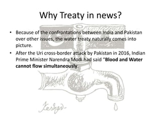 Why Treaty in news?
• Because of the confrontations between India and Pakistan
over other issues, the water treaty naturally comes into
picture.
• After the Uri cross-border attack by Pakistan in 2016, Indian
Prime Minister Narendra Modi had said “Blood and Water
cannot flow simultaneously.
 