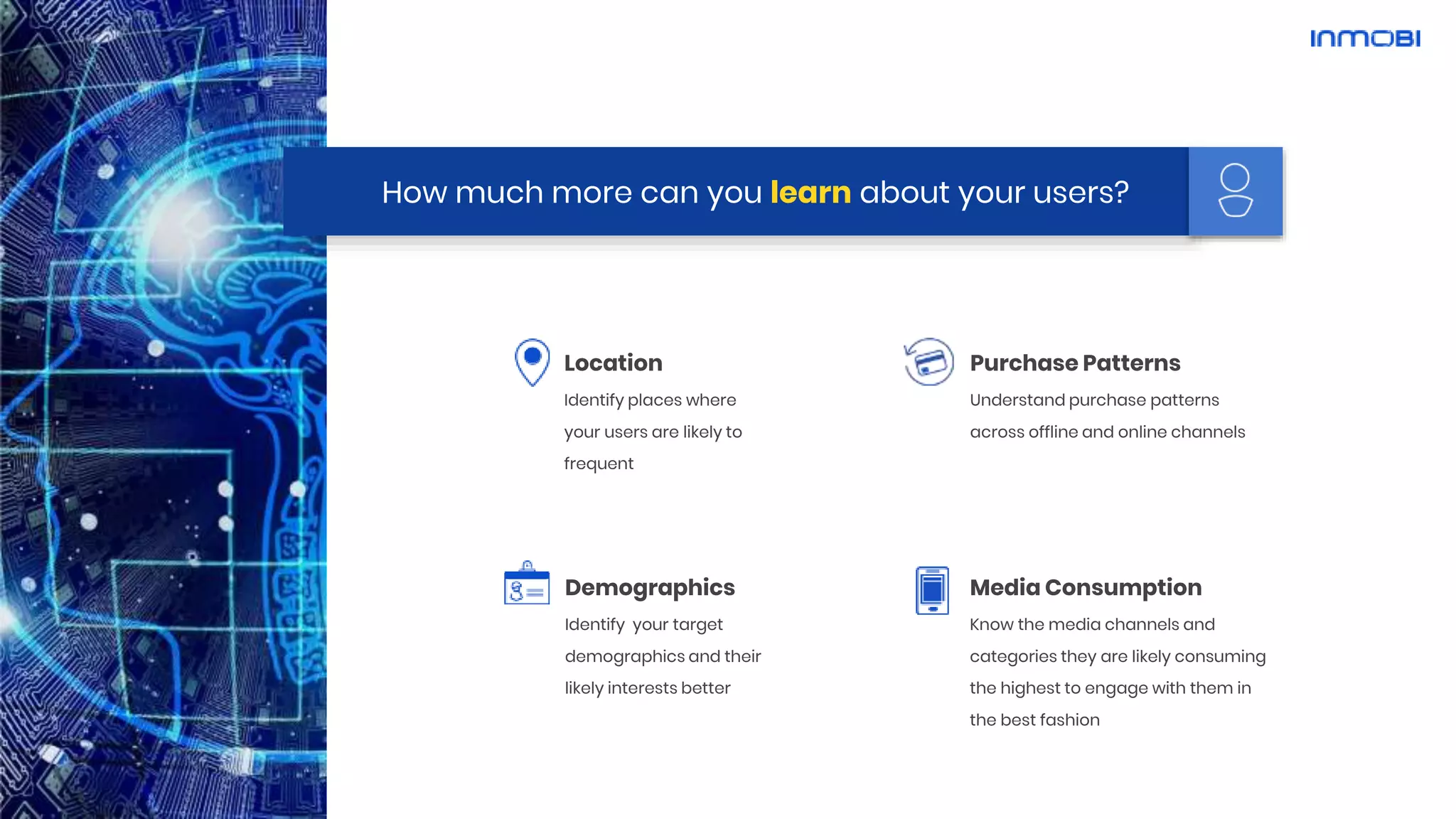 How much more can you learn about your users?
Purchase Patterns
Understand purchase patterns
across offline and online channels
Media Consumption
Know the media channels and
categories they are likely consuming
the highest to engage with them in
the best fashion
Location
Identify places where
your users are likely to
frequent
Demographics
Identify your target
demographics and their
likely interests better
 