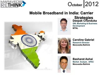 October |2012
Mobile Broadband in India: Carrier
                       Strategies
                       Deepak Chanduka
                       GM, Marketing & Business
                       Development
                       MTNL




                       Caroline Gabriel
                       Research Director
                       Maravedis-Rethink




                       Basharat Ashai
                       Market Analyst, APAC
                       Maravedis-Rethink
 