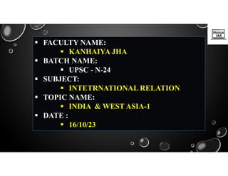  FACULTY NAME:
 KANHAIYA JHA
 BATCH NAME:
 UPSC - N-24
 SUBJECT:
 INTETRNATIONAL RELATION
 TOPIC NAME:
 INDIA & WEST ASIA-1
 DATE :
 16/10/23
 