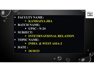  FACULTY NAME:
 KANHAIYA JHA
 BATCH NAME:
 UPSC - N-24
 SUBJECT:
 INTETRNATIONAL RELATION
 TOPIC NAME:
 INDIA & WEST ASIA-2
 DATE :
 18/10/23
 