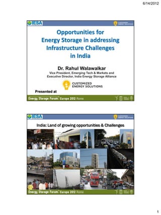 6/14/2012




        Opportunities for
   Energy Storage in addressing
    Infrastructure Challenges
             in India
               Dr. Rahul Walawalkar
       Vice President, Emerging Tech & Markets and
      Executive Director, India Energy Storage Alliance




Presented at
                                                          1




India: Land of growing opportunities & Challenges




                                                          2




                                                                     1
 