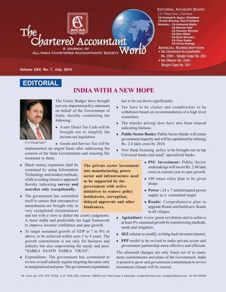 * Mr. Vinod Jain, FCA, FCS, FICWA, LL.B., DISA (ICA), Chairman, INMACS and Vinod Kumar & Associates. vinodjain@inmacs.com, vinodjainca@gmail.com, +91 9811040004
CA Vinod Jain*
INDIA WITH A NEW HOPE
EDITORIAL
Volume XXV, No. 7, July, 2014
The Union Budget have brought
outveryimportantpolicystatement
on behalf of the Government of
India, thereby committing the
following:
A new Direct Tax Code will be
brought out to simplify the
income tax legislation.
Goods and Service Tax will be
implemented on urgent basis after addressing the
concern of the State Governments and ensuring fair
treatment to them.
Black money expansion shall be
contained by using Information
Technology and modern methods,
while avoiding intrusive approach
thereby indicating survey and
searches only exceptionally.
The government has committed
itself to ensure that retrospective
amendments are brought only in
very exceptional circumstances
and not with a view to defeat the court's judgments.
A more stable and predictable tax legal framework
to improve investor confidence and spur growth.
To target sustained growth of GDP at 7 to 8% or
above, to be achieved within next 3 to 4 years. The
growth commitment is not only for business and
industry but also empowering the needy and poor.
"SABKA SAATH SABKA VIKAS".
Expenditure: The government has committed to
review overall subsidy regime targeting the same only
to marginalized and poor. The government expenditure
has to be cut down significantly.
Tax laws to be clearer and complexities to be
withdrawn based on recommendation of a high level
committee.
The transfer pricing laws have also been relaxed
indicating fairness.
Public Sector Banks: Public Sector Banks will retain
governmentmajorityandwillbecapitalizedbyinfusing
Rs. 2.4 lakh crore by 2018.
New Bank licensing policy to be brought out on tap
Universal banks and small specialized banks.
The private sector investment
into manufacturing, power
sector and infrastructure need
to be supported by the
government with active
initiatives to remove policy
bottlenecks, corruption,
delayed approvals and other
hindrances.
PSU Investment: Public Sector
undertakings will invest Rs. 2.48 lakh
crore in current year to spur growth.
100 smart cities plan to be given
shape.
Power : 24 x 7 uninterrupted power
supply as a committed target
Roads: Comprehensive plan to
upgrade Roads and build new Roads
to all villages.
Agriculture: A new green revolution and to achieve
at least 4% sustained growth by transforming methods,
seeds and irrigation.
SEZ scheme to modify, to bring back investors interest.
PPP model to be revised to make private sector and
government partnership more effective and efficient.
The aforesaid changes are only listed out of so many
more commitments and plans of the Government. India
is poised to grow and government commitment to revive
investment climate will be crucial.
 