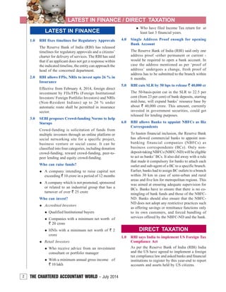 2 THE CHARTERED ACCOUNTANT WORLD – July 2014
LATEST IN FINANCE / DIRECT TAXATION
2
LATEST IN FINANCE
1.0 RBI fixes timelines for Regulatory Approvals
The Reserve Bank of India (RBI) has released
timelines for regulatory approvals and a citizens’
charter for delivery of services. The RBI has said
that if an applicant does not get a response within
the indicated timeline, the entity can approach the
head of the concerned department.
2.0 RBI allows FPIs, NRIs to invest upto 26 % in
Insurance
Effective from February 4, 2014, foreign direct
investment by FIIs/FPIs (Foreign Institutional
Investors/ Foreign Portfolio Investors) and NRIs
(Non-Resident Indians) up to 26 % under
automatic route shall be permitted in insurance
sector.
3.0 SEBI proposes Crowd-funding Norms to help
Starups
Crowd-funding is solicitation of funds from
multiple investors through an online platform or
social networking site for a specific project,
business venture or social cause. It can be
classified into four categories, including donation
crowd-funding, reward crowd-funding, peer-to-
peer lending and equity crowd-funding.
Who can raise funds?
A company intending to raise capital not
exceeding ` 10 crore in a period of 12 months
A company which is not promoted, sponsored
or related to an industrial group that has a
turnover of over ` 25 crore
Who can invest?
Accredited Investors
Qualified Institutional buyers
Companies with a minimum net worth of
` 20 crore
HNIs with a minimum net worth of ` 2
crore
Retail Investors
Who receive advice from an investment
consultant or portfolio manager
With a minimum annual gross income of
` 10 lakh
Who have filed Income Tax return for at
least last 3 financial years.
4.0 Single Address Proof enough for opening
Bank Account
The Reserve Bank of India (RBI) said only one
address proof -either permanent or current -
would be required to open a bank account. In
case the address mentioned as per ‘proof of
address’ undergoes a change, fresh proof of
address has to be submitted to the branch within
6 months.
5.0 RBI cuts SLR by 50 bps to release ` 40,000 cr
The 50-basis-point cut in the SLR to 22.5 per
cent (from 23 per cent) of bank deposits, starting
mid-June, will expand banks’ resource base by
about ` 40,000 crore. This amount, currently
invested in government securities, could get
released for lending purposes.
6.0 RBI allows Banks to appoint NBFCs as Biz
Correspondents
To hasten financial inclusion, the Reserve Bank
has allowed commercial banks to appoint non-
banking financial companies (NBFCs) as
business correspondents (BCs). Only non-
deposit-taking NBFCs (NBFC-ND) will be eligible
to act as banks’ BCs. It also did away with a rule
that made it compulsory for banks to attach each
outlet and sub-agent of a BC to a specific branch.
Earlier, banks had to assign BC outlets to a branch
within 30 km in case of semi-urban and rural
areas and five km for metropolitan regions. This
was aimed at ensuring adequate supervision for
BCs. Banks have to ensure that there is no co-
mingling of bank funds and those of the NBFC-
ND. Banks should also ensure that the NBFC-
ND does not adopt any restrictive practices such
as offering savings or remittance functions only
to its own customers, and forced bundling of
services offered by the NBFC-ND and the bank.
DIRECT TAXATION
1.0 RBI says India to implement US Foreign Tax
Compliance Act
As per the Reserve Bank of India (RBI) India
and the US have agreed to implement a foreign
tax compliance law and asked banks and financial
institutions to register by this year-end to report
accounts and assets held by US citizens.
 