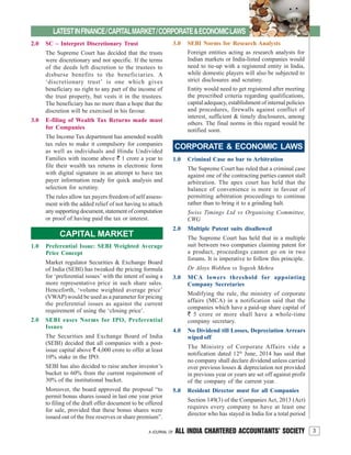 3A JOURNAL OF ALL INDIA CHARTERED ACCOUNTANTS’ SOCIETY
LATESTINFINANCE/CAPITALMARKET/CORPORATE&ECONOMICLAWS
2.0 SC – Interpret Discretionary Trust
The Supreme Court has decided that the trusts
were discretionary and not specific. If the terms
of the deeds left discretion to the trustees to
disburse benefits to the beneficiaries. A
‘discretionary trust’ is one which gives
beneficiary no right to any part of the income of
the trust property, but vests it in the trustees.
The beneficiary has no more than a hope that the
discretion will be exercised in his favour.
3.0 E-filing of Wealth Tax Returns made must
for Companies
The Income Tax department has amended wealth
tax rules to make it compulsory for companies
as well as individuals and Hindu Undivided
Families with income above ` 1 crore a year to
file their wealth tax returns in electronic form
with digital signature in an attempt to have tax
payer information ready for quick analysis and
selection for scrutiny.
The rules allow tax payers freedom of self assess-
ment with the added relief of not having to attach
anysupportingdocument,statementofcomputation
or proof of having paid the tax or interest.
CAPITAL MARKET
1.0 Preferential Issue: SEBI Weighted Average
Price Concept
Market regulator Securities & Exchange Board
of India (SEBI) has tweaked the pricing formula
for ‘preferential issues’ with the intent of using a
more representative price in such share sales.
Henceforth, ‘volume weighted average price’
(VWAP) would be used as a parameter for pricing
the preferential issues as against the current
requirement of using the ‘closing price’.
2.0 SEBI eases Norms for IPO, Preferential
Issues
The Securities and Exchange Board of India
(SEBI) decided that all companies with a post-
issue capital above ` 4,000 crore to offer at least
10% stake in the IPO.
SEBI has also decided to raise anchor investor’s
bucket to 60% from the current requirement of
30% of the institutional bucket.
Moreover, the board approved the proposal “to
permit bonus shares issued in last one year prior
to filing of the draft offer document to be offered
for sale, provided that these bonus shares were
issued out of the free reserves or share premium”.
CORPORATE & ECONOMIC LAWS
1.0 Criminal Case no bar to Arbitration
The Supreme Court has ruled that a criminal case
against one of the contracting parties cannot stall
arbitration. The apex court has held that the
balance of convenience is more in favour of
permitting arbitration proceedings to continue
rather than to bring it to a grinding halt.
Swiss Timings Ltd vs Organising Committee,
CWG
2.0 Multiple Patent suits disallowed
The Supreme Court has held that in a multiple
suit between two companies claiming patent for
a product, proceedings cannot go on in two
forums. It is imperative to follow this principle.
Dr Aloys Wobben vs Yogesh Mehra
3.0 MCA lowers threshold for appointing
Company Secretaries
Modifying the rule, the ministry of corporate
affairs (MCA) in a notification said that the
companies which have a paid-up share capital of
` 5 crore or more shall have a whole-time
company secretary.
4.0 No Dividend till Losses, Depreciation Arrears
wiped off
The Ministry of Corporate Affairs vide a
notification dated 12th
June, 2014 has said that
no company shall declare dividend unless carried
over previous losses & depreciation not provided
in previous year or years are set off against profit
of the company of the current year.
5.0 Resident Director must for all Companies
Section 149(3) of the Companies Act, 2013 (Act)
requires every company to have at least one
director who has stayed in India for a total period
3.0 SEBI Norms for Research Analysts
Foreign entities acting as research analysts for
Indian markets or India-listed companies would
need to tie-up with a registered entity in India,
while domestic players will also be subjected to
strict disclosures and scrutiny.
Entity would need to get registered after meeting
the prescribed criteria regarding qualifications,
capital adequacy, establishment of internal policies
and procedures, firewalls against conflict of
interest, sufficient & timely disclosures, among
others. The final norms in this regard would be
notified soon.
 