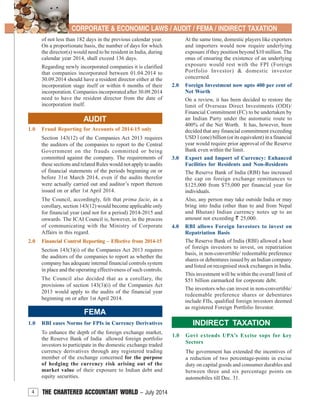 4 THE CHARTERED ACCOUNTANT WORLD – July 2014
CORPORATE & ECONOMIC LAWS / AUDIT / FEMA / INDIRECT TAXATION
FEMA
1.0 RBI eases Norms for FPIs in Currency Derivatives
To enhance the depth of the foreign exchange market,
the Reserve Bank of India allowed foreign portfolio
investors to participate in the domestic exchange traded
currency derivatives through any registered trading
member of the exchange concerned for the purpose
of hedging the currency risk arising out of the
market value of their exposure to Indian debt and
equity securities.
At the same time, domestic players like exporters
and importers would now require underlying
exposure if they position beyond $10 million. The
onus of ensuring the existence of an underlying
exposure would rest with the FPI (Foreign
Portfolio Investor) & domestic investor
concerned.
2.0 Foreign Investment now upto 400 per cent of
Net Worth
On a review, it has been decided to restore the
limit of Overseas Direct Investments (ODI)/
Financial Commitment (FC) to be undertaken by
an Indian Party under the automatic route to
400% of the Net Worth. It has, however, been
decided that any financial commitment exceeding
USD 1 (one) billion (or its equivalent) in a financial
year would require prior approval of the Reserve
Bank even within the limit.
3.0 Export and Import of Currency: Enhanced
Facilities for Residents and Non-Residents
The Reserve Bank of India (RBI) has increased
the cap on foreign exchange remittances to
$125,000 from $75,000 per financial year for
individuals.
Also, any person may take outside India or may
bring into India (other than to and from Nepal
and Bhutan) Indian currency notes up to an
amount not exceeding ` 25,000.
4.0 RBI allows Foreign Investors to invest on
Repatriation Basis
The Reserve Bank of India (RBI) allowed a host
of foreign investors to invest, on repatriation
basis, in non-convertible/ redeemable preference
shares or debentures issued by an Indian company
and listed on recognised stock exchanges in India.
This investment will be within the overall limit of
$51 billion earmarked for corporate debt.
The investors who can invest in non-convertible/
redeemable preference shares or debentures
include FIIs, qualified foreign investors deemed
as registered Foreign Portfolio Investor.
of not less than 182 days in the previous calendar year.
On a proportionate basis, the number of days for which
the director(s) would need to be resident in India, during
calendar year 2014, shall exceed 136 days.
Regarding newly incorporated companies it is clarified
that companies incorporated between 01.04.2014 to
30.09.2014 should have a resident director either at the
incorporation stage itself or within 6 months of their
incorporation. Companies incorporated after 30.09.2014
need to have the resident director from the date of
incorporation itself.
AUDIT
1.0 Fraud Reporting for Accounts of 2014-15 only
Section 143(12) of the Companies Act 2013 requires
the auditors of the companies to report to the Central
Government on the frauds committed or being
committed against the company. The requirements of
these sections and related Rules would not apply to audits
of financial statements of the periods beginning on or
before 31st March 2014, even if the audits therefor
were actually carried out and auditor’s report thereon
issued on or after 1st April 2014.
The Council, accordingly, felt that prima facie, as a
corollary, section 143(12) would become applicable only
for financial year (and not for a period) 2014-2015 and
onwards. The ICAI Council is, however, in the process
of communicating with the Ministry of Corporate
Affairs in this regard.
2.0 Financial Control Reporting – Effective from 2014-15
Section 143(3)(i) of the Companies Act 2013 requires
the auditors of the companies to report as whether the
company has adequate internal financial controls system
in place and the operating effectiveness of such controls.
The Council also decided that as a corollary, the
provisions of section 143(3)(i) of the Companies Act
2013 would apply to the audits of the financial year
beginning on or after 1st April 2014.
INDIRECT TAXATION
1.0 Govt extends UPA’s Excise sops for key
Sectors
The government has extended the incentives of
a reduction of two percentage-points in excise
duty on capital goods and consumer durables and
between three and six percentage points on
automobiles till Dec. 31.
 