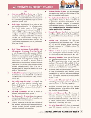 5A JOURNAL OF ALL INDIA CHARTERED ACCOUNTANTS’ SOCIETY
AN OVERVIEW ON BUDGET 2014-2015
FDI
Insurance and Defense Sector cap of foreign
investment is being raised to 49 per cent from
current 26 per cent with full Indian management
and control through the FIPB (Foreign Investment
Promotion Board) route.
Real Estate: Requirement of the built up area
and capital conditions for FDI is being reduced
from 50,000 square meters to 20,000 square
meters and minimum investment from USD 10
million to USD 5 million respectively with a three
year post completion lock in.Projects which
commit at least 30 per cent of the total project
cost for low cost affordable housing will be
exempted from minimum built up area and
capitalization requirements, with the condition of
three year lock-in.
DIRECTTAX
Real Estate Investment Trust (REITs) and
Infrastructure Investment Trust (InvITs) will
be pass through vehicles. The taxation will be in
the hands of investors (Unit Holder). The business
trust to be listed as per the SEBI guidelines. The
incomes which are exempt will be exempt in the
hands of the unit holder of the trust.Transfer
definition to exclude transfer of capital assets to
a business trust in exchange of units of the
business trust (Section 47(xvii)). (The cost of
such assets will be deemed as equal to cost in the
hands of the transferor)
ForfeitedAdvance received against capital assets
if capital asset is not transferred, such advance
is to be taxed as “Income from other sources”
u/s 56(2)(ix)
The registration of trust u/s 12AA shall also
apply to all previous years for exemption under
Section 11 & Section 12 of the Income Tax Act.
Section 147 of the act cannot be involved for
preceding years.
The CSR expenditure will not be treated as
business expenditure under Section 37
The Commodity Transactions at recognised
commodity exchanges will only be treated as non-
speculative business transactions.
Transfer definition to exclude non- resident to
non -resident transfer of government securities
carrying periodic interest payment, provided
transferred through intermediaries.
National Pension Scheme has been extended
to private sector employees, irrespective of the
date of joining the employment.
The Explanation to Section 73 whereby profit
and gains from dealing in shares, were deemed
as speculative business in the hands of the
companies, has been exempted for companies
whose principal business is banking or trading in
shares.This was the major demand of the share
trading and broking community
Exempted Income Slab limit has been raised
from 2 lacs to 2.5 lacs for individual’s aged below
60 years and for senior citizen from 2.5 lacs to 3
lacs.
Section 80C deductions for specified
investmentshave been increased from ` 1 lacs
to ` 1.5 lacs.PPF Scheme, annual investment
ceiling is enhanced to ` 1.5 lakh p.a. from ` 1
lakh at present
Interest on loan in respect of self-occupied
house property limit increased from 1.5 lakh to 2
lakh under section 24(b) of Income Tax Act 1961.
Investment allowance at the rate of 15 percent
to a manufacturing company that invests more
than ` 25 crore in any year in new plant and
machinery. This benefit will be available for three
years i.e. for investments upto 31.03.2017 under
section 32 AC of the Income Tax Act,1961.
Investment linked deduction ofcapital expenditure
to 2 new sectors namely, slurry pipelines for the
transportation of iron ore, and semi-conductor
wafer fabrication manufacturing units under
section 35 AD.
Power sector 10 year tax holiday to the
undertakings which begin generation, distribution
and transmission of power by 31.03.2017.
Dividend received from specified foreign
subsidiary company to be taxed at 15%. Sunset
time limit has been withdrawn.
Alternate Minimum Tax: Provisions of
Alternate Minimum tax to be attracted to
assessees claiming investment linked tax
deduction under section 35AD. AMT credit will
be carried forward even if the assesses is not
subjected to AMT in any later year.
Tax to be deducted @ 2% from the sum paid
under life insurance policies, which are not
5A JOURNAL OF ALL INDIA CHARTERED ACCOUNTANTS’ SOCIETY
 