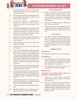 6 THE CHARTERED ACCOUNTANT WORLD – July 2014
AN OVERVIEW ON BUDGET 2014-2015
exempted under section 10(10D). No tax to be
deducted where the amount in aggregate does
not exceeds ` 1 lakh.
Securitisation trust and Venture Capital Funds are
now mandated to file Income tax return, even if
their income is exempted.
Income tax authority is empowered to
summon and attendance of any person, to
verify information in the possession of the
Authority.
Extend the eligible date of borrowing in foreign
currency from 30.06.2016 to 30.06.2017 for a
concessional tax rate of 5 percent on interest
payments. Tax incentive to all types of bonds
instead of only infrastructure bonds.
High Level Committee to interact with trade and
industry to ascertain areas where clarity in tax
laws is required.
Deduction under Sec. 54EC from capital gain
capped at ` 50 Lakh.
Expenditure under Sec 54F can be claimed only
for one house.
In the case of Debt Mutual Funds, the capital
gains arising on transfer of units held for more
than a year was taxed at a concessional rate of
10%. Now, the period of holding in respect of
such units for being entitled to Long Term Capital
Gain has been increased from 12 months to 36
months. The taxation rate will also be 20% rather
than 10% similar to other capital assets with
indexation.
Failure to deduct tax will result in disallowance
of only 30% expenditure amount instead of Pre-
budget disallowance of 100%.
Foreign Investors (FII/FPI etc) will be taxed on
their investment in India as capital gain and not
as Business Income, as the investment has been
specifically brought in the definition of Capital
Assets.
Non- intrusive approach for widening the tax
base using information technology indicating
lesser tax surveys and tax raids.
Authority for advance ruling extended to residents
also.
Dividend distribution tax to be grossed up in the
hands of company as well as Mutual Funds.
TRANSFER PRICING
Introduce a “Roll Back” provision in the APA
(Advance Pricing Agreement) scheme so that
an APA entered into for future transactions may
also be applied to international transactions
undertaken in previous four years in specified
circumstances.
Introduction of ‘range concept’ for determining
Arm’s Length Price (ALP)
Transfer pricing rules and regulation has been
amended to allow use of multiple year data as
comparable rather than single year data as of
now.
ACCOUNTING
New Indian Accounting Standards (Ind AS) by
the Indian companies from the financial year
2015-16 voluntarily and from the financial year
2016-17 on a mandatory basis, however the date
of implementation of AS Ind for the Banks,
Insurance companies etc. will be separately
notified.
INDIRECTTAXES
EXCISE DUTY
No change in the normal rate of 12% of excise duty.
CUSTOMDUTY
Basic customs duty on LCD and LED TV panels
of below 19 inches from 10 percent to Nil, further
basic customs duty on specified inputs used in
their manufacture is also exempt.
Free Baggage Allowance for Custom duty
increased from ` 35,000 to ` 45,000.
SERVICE TAX
Amendments to be effective from a date to be
notified after passing Finance Bill
Service tax on sale of space or time for
advertisements on print media only continues to
be in negative list.
Service tax to be levied on services provided by
radio taxis or radio cabs whether or not air
conditioned. Abatement of 60% of gross amount
available with the condition that CENVAT credit
of inputs or capital goods or input services has
not been availed.
6 THE CHARTERED ACCOUNTANT WORLD – July 2014
 